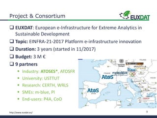 3http://www.euxdat.eu/
Project & Consortium
 EUXDAT: European e-Infrastructure for Extreme Analytics in
Sustainable Development
 Topic: EINFRA-21-2017 Platform e-infrastructure innovation
 Duration: 3 years (started in 11/2017)
 Budget: 3 M €
 9 partners
 Industry: ATOSES*, ATOSFR
 University: USTTUT
 Research: CERTH, WRLS
 SMEs: m-blue, PI
 End-users: P4A, CoO
 