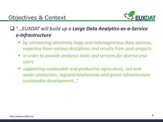 4http://www.euxdat.eu/
Objectives & Context
 “…EUXDAT will build up a Large Data Analytics-as-a-Service
e-Infrastructure
 by connecting extremely large and heterogeneous data sources,
expertise from various disciplines and results from past projects
 in order to provide analytics tools and services for diverse end-
users
 supporting sustainable and productive agriculture, soil and
water protection, regional biodiversity and green infrastructure
sustainable development…”
 