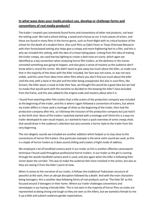 In what ways does your media product use, develop or challenge forms and conventions of real media products?<br />The trailer I created uses commonly found forms and conventions of other real products, not least the setting used. We had a school setting, a wood and a house as our 3 main places of action, and these are found in many films in the horror genre, such as Prom Night with its critical location of the school for the death of a student there. Also such films as Cabin Fever or Texas Chainsaw Massacre with their forest/wood setting also helps give a creepy and more frightening feel to a film, and this is why we included this setting, with the idea of a chase taking place. Linking from this idea of making the trailer creepy, we used low key lighting to create a dark mise-en-scene, which again we identified as a key convention when analysing horror film trailers, as the darkness in the scenes connoted something was going to happen, and also gives a sense of mystery as the audience don’t know what is round the corner. We didn’t want to give away too much about the killer, so made sure that in the majority of the shots with the killer included, her face was not scene, or was not very visible, and this came from ideas from other films where you don’t find out much about the killer until the end, with a twist in the plot and the killer being unexpected. But also in such films, like Scream, the killer wears a mask to hide their face, we thought this would be a good idea but we had no masks that would work with the storyline so decided on the keeping the killer’s face excluded from the frame, and this also added to the enigma code and mystery about who it is. <br />I found from watching other film trailers that a title screen of the production company was included at the beginning of the trailer, and this is where I again followed a convention of trailers, but where my trailer differs is I have used a montage of shots as the beginning of the trailer, then had the production company after this, so I did keep the inclusion of the production company but just had it as the forth shot. None of the trailers I watched started with a montage and I think this is a way my trailer developed its own visual impact, as I wanted to have a quick overview of some creepy shots that would draw in the audience’s attention but also connote a horror style to the trailer from the very beginning. <br />The non-diegetic sounds we included are another addition which helped us to stay close to the conventions of horror film trailers. One particular example is the eerie violin sound we used, as this is a staple of horror trailers as it does sound chilling and creates a fright mode of address. <br />We employed a lot of handheld camera work in our trailer as this is another effective camerawork technique I found used throughout professional horror trailers. In our trailer as the girl is running through the woods handheld camera work is used, and also again when the killer is following their victim down the corridor. This was to make the audience feel more involved in the action, but also as they are seeing it from the killer’s point of view.  <br />When it comes to the narrative of our trailer, it follows the traditional Todorovian structure of peaceful at the start, then an abrupt disruption followed by a death. And with the main characters being teenagers, this is another idea following forms of real products such as ‘The Hole 3D’ as this focused around 3 teenagers in their home. Where our trailer challenges conventions and stereotypes is our having a female killer. This is not seen in the majority of horror films as males are represented as being strong and tough so they are seen as the killers, but we wanted a female to mix it up a little and subvert audience gender expectations.<br />The colour red is important in horror films as it conventionally connotes death and blood, and this is something that we referenced but developed as we had the killer wearing red gloves. In many films the killer abides by an all black vestural code which we also used with the black coat the killer was wearing. <br />Finally the last shots of our trailer were information about the release date and finally the name of the film. This came to us as we watched other trailers and we saw this was the common way of ending them. We decided that worked well and chose to follow this convention.  <br />(could include bit about length of trailer and also edit…fast pace and finally fades!  We had no authority figure unlike trailer.NEED SOME SCREEN GRABS FOR POINTS)<br />Magazine<br />I wanted to make sure that my magazine front cover looked like others out around this time, so I followed some of the key conventions of film magazines. Critical was the position of the masthead, as they are most commonly found at the top of the cover, so I followed this rule and also gave it a film related name to help connote the film magazine genre. Also, they all include usually one main image which has the person looking straight out at the audience to create a direct mode of address, and this is again a guideline which I followed, with my image being a close up and the model looking right out of the magazine cover to draw the audience in. To help sell the magazine and the stories included in it I used buzz words which is another convention of magazines, such as the word ‘exclusive’ as it makes people believe they are getting the first look, and it makes it seem better for the audience.  When it came to the sell lines, I decided to develop some methods I have seen used, and position them all down the left hand side so they flowed together while not getting in the way of the main image and drawing away the attention as our film is supposed to be the main focus.  Women on magazine covers are usually represented as sex objects or weak victims, so I challenged this idea with my main image being a strong powerful woman/killer as this links with the narrative of our trailer, but also creates a new look for my magazine. A way in which I have challenged conventions and forms of real magazine cover is through my use of a red tint, as I have not seen this on many front covers and I think may be seen as something different helping to establish a brand identity.  I did this to help the white writing stand out even more, and also deepen the connotations of horror as red has an index to death, danger and blood. The half shadowed image could also be said to challenge forms and usually images are fully lit and clear, but I wanted to give an idea of a split personality and this was my way for doing it on the cover, which I think works well, and the knife being included is a powerful connotative object in its own right. <br />Poster<br />The one large main image I have used for the poster is another way in which I follow the forms of real film posters as this is done throughout them all, but then saying this, the image I have chosen also challenges what you would expect to find on a poster, as they are usually a shot of the main character looking all interesting and intriguing, where as ours is the main character looking at her own reflection to show the killer. It is more challenging to understand but gives away some information about the storyline which is good for the potential audience to know, as this could encourage them to watch the film. All films seem to have a slogan, and this is why we decided to follow that convention and create our very own slogan: ‘It only takes a split second’. This gives another indication as to what may happen in the film, with the word split being key in signifying the ‘split’ personality of the main character. We positioned this under the title as from looking at many other posters this is how they are laid out. We developed our poster as we included a key visual motif throughout each of our products, which is the red glove, and this is visible on the poster and draws in some attention as it is a bright colour but gives off connotations of death. We have made sure that a clear genre has been signified with the horror theme shown and the dark mise-en-scene and knife included. The way I see that we have challenged other forms of posters was first, we were going to have ours in a landscape layout, which is not the most common way to present a poster as people are used to it in portrait with information leading from the top down. We then changed this but kept the mirror and reflection idea, which is not what you would expect from a poster, as they are usually more ‘straight forward’ but we wanted a more detailed idea of what our film is about to be suggested. <br />