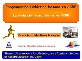 Programación Didáctica basada en CCBB La evaluación educativa de las CCBB Francisco Martínez Navarro “ Hemos de preparar a los jóvenes para afrontar su futuro, no nuestro pasado”  (A. Clark) [email_address] 