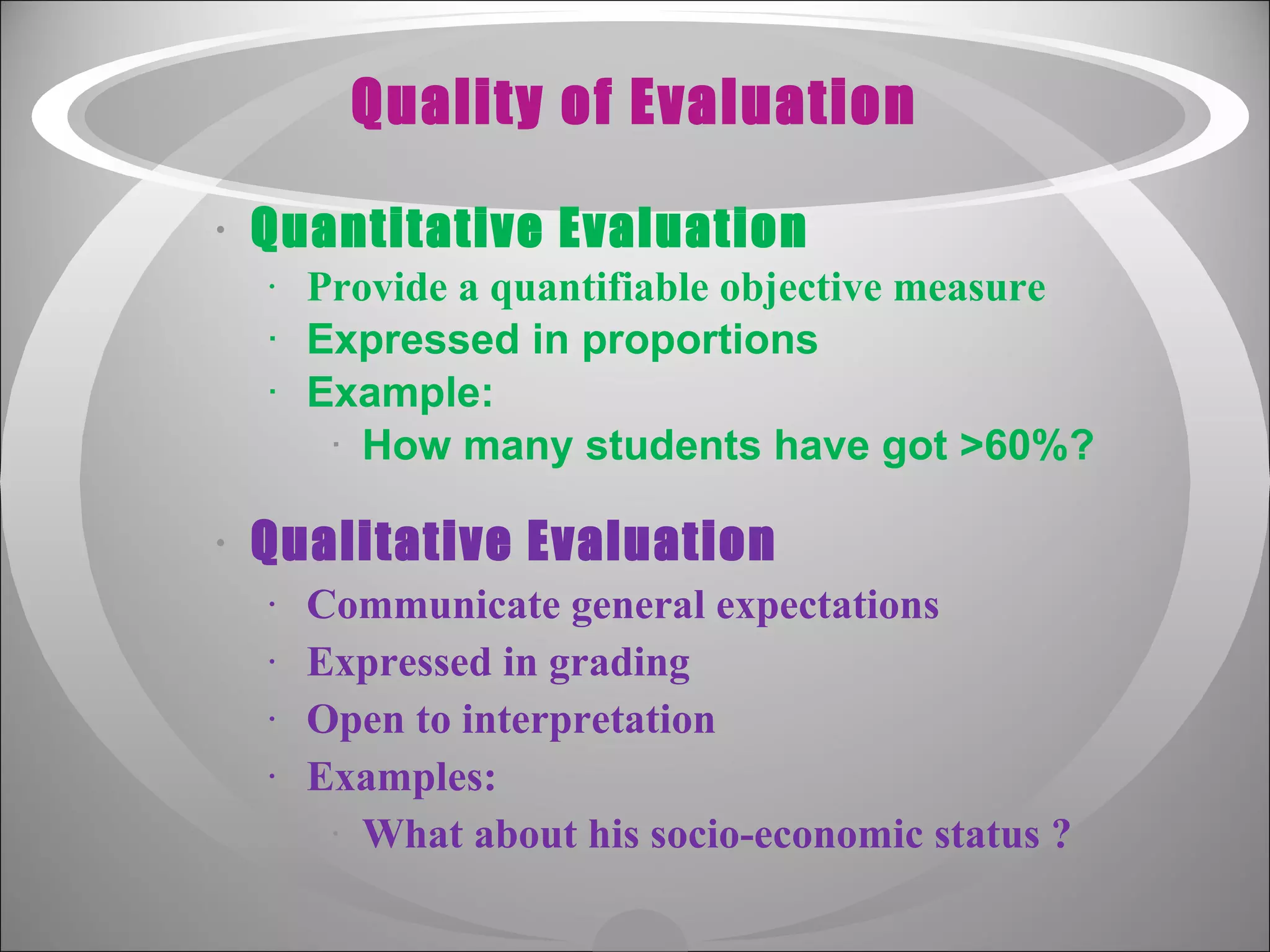 Quality of Evaluation Quantitative Evaluation Provide a quantifiable objective measure Expressed in proportions Example: How many students have got >60%? Qualitative Evaluation Communicate general expectations Expressed in grading Open to interpretation Examples: What about his socio-economic status ?  