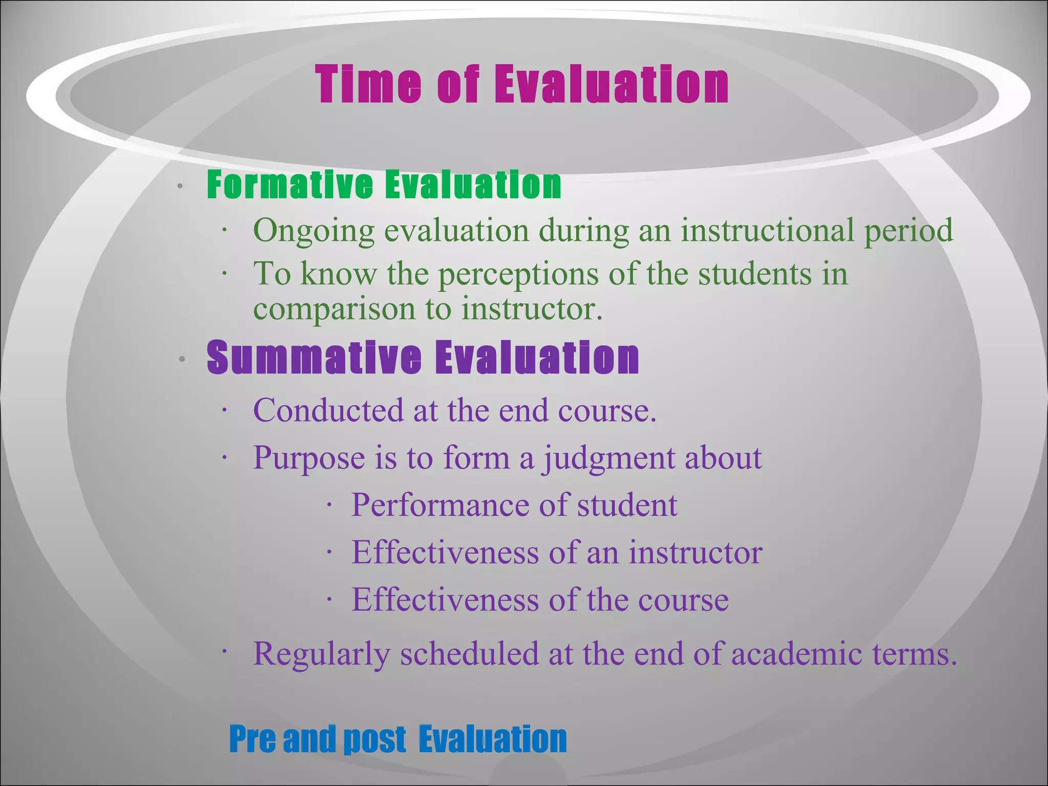 Time of Evaluation Formative Evaluation Ongoing evaluation during an instructional period To know the perceptions of the students in comparison to instructor . Summative Evaluation Conducted at the end course. Purpose is to form a judgment about  Performance of student Effectiveness of an instructor Effectiveness of the course Regularly scheduled at the end of academic terms.   Pre and post  Evaluation 