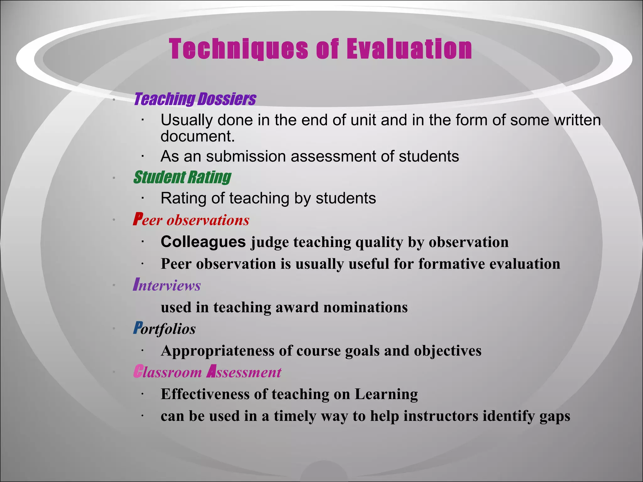 Techniques of Evaluation Teaching Dossiers   Usually done in the end of unit and in the form of some written document. As an submission assessment of students Student Rating   Rating of teaching by students P eer observations   Colleagues  judge teaching quality by observation Peer observation is usually useful for formative evaluation I nterviews   used in teaching award nominations P ortfolios  Appropriateness of course goals and objectives C lassroom  A ssessment  Effectiveness of teaching on Learning  can be used in a timely way to help instructors identify gaps   