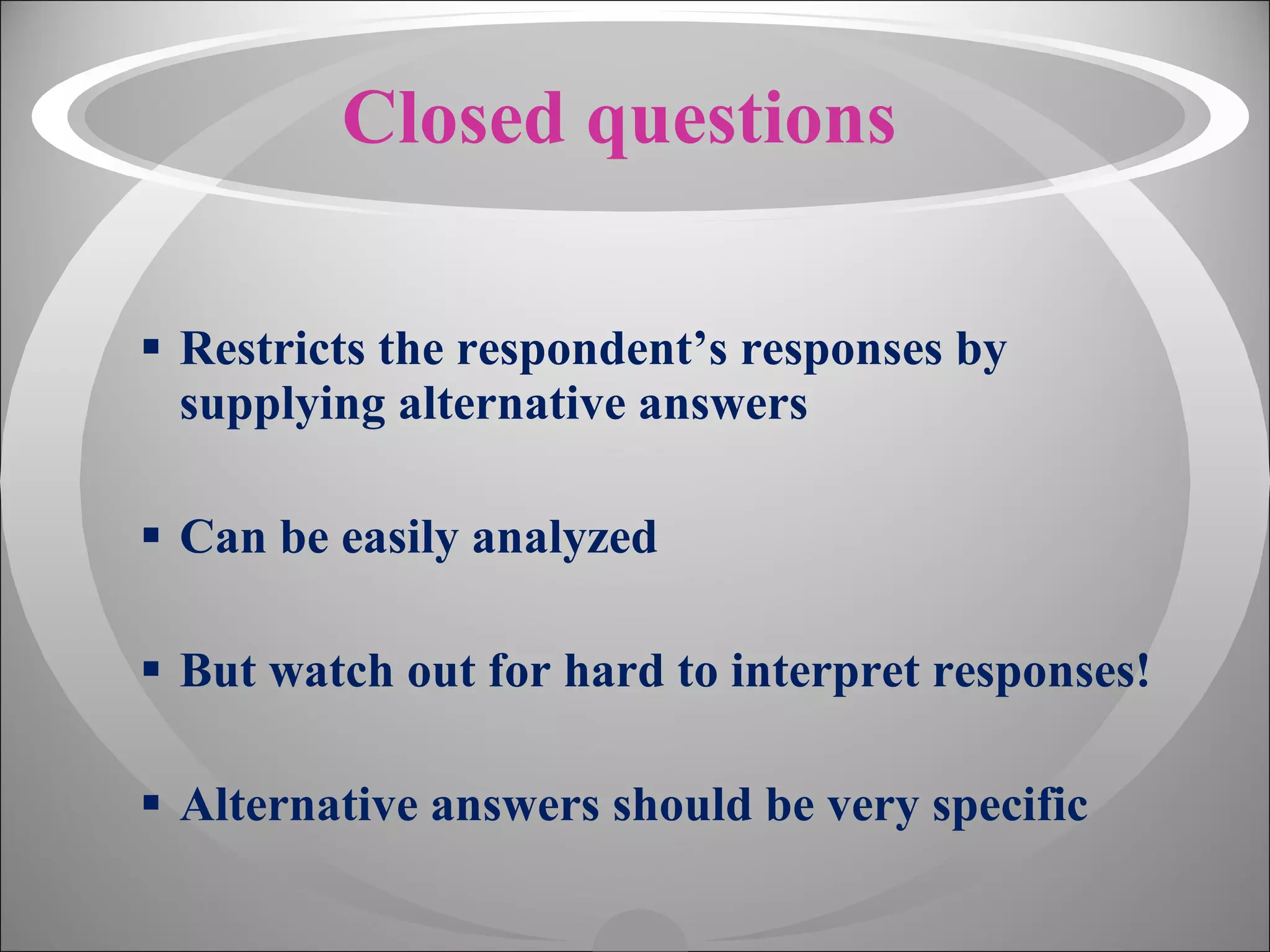 Closed questions Restricts the respondent’s responses by supplying alternative answers Can be easily analyzed But watch out for hard to interpret responses! Alternative answers should be very specific 