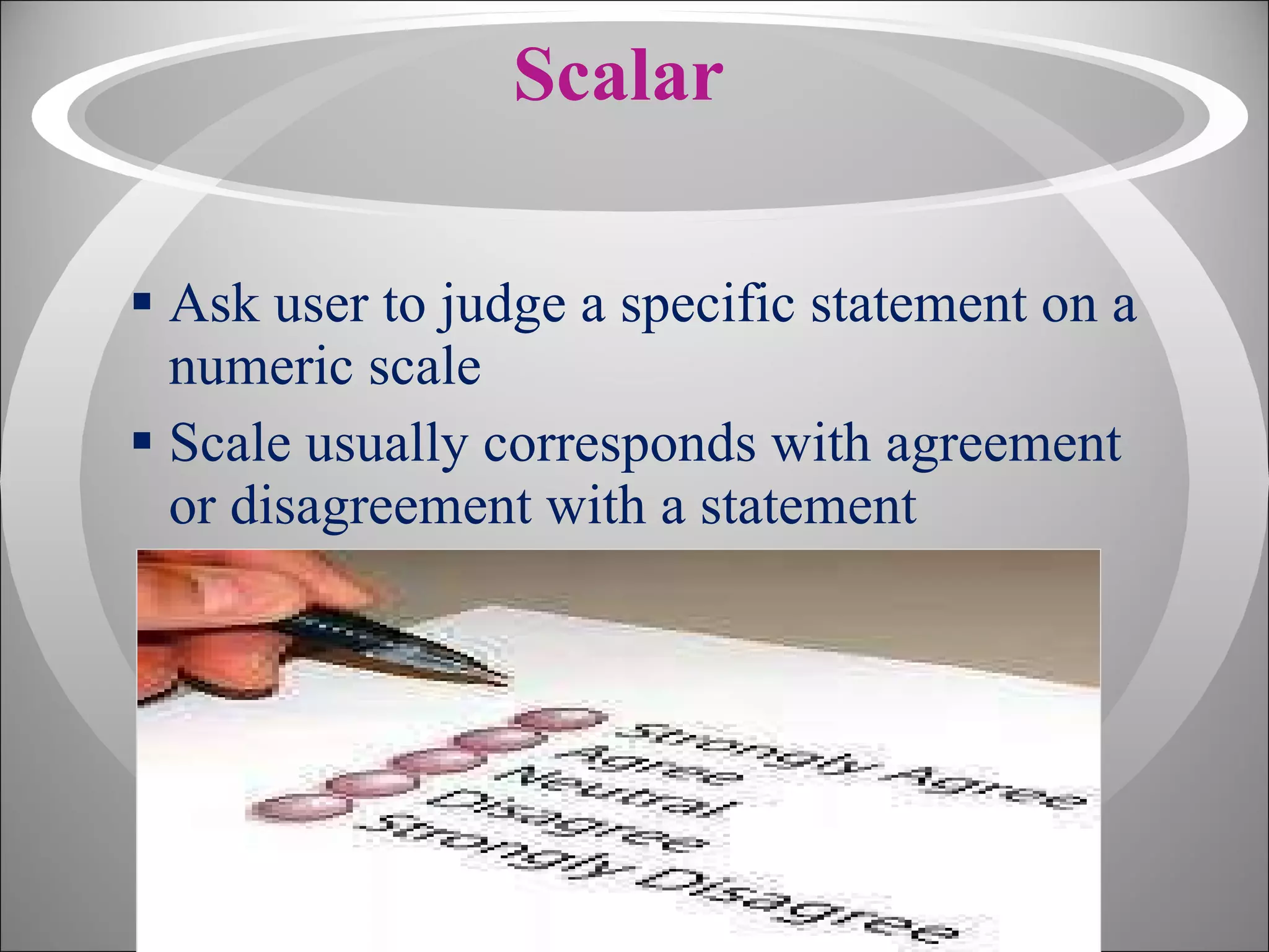 Scalar Ask user to judge a specific statement on a numeric scale Scale usually corresponds with agreement or disagreement with a statement 