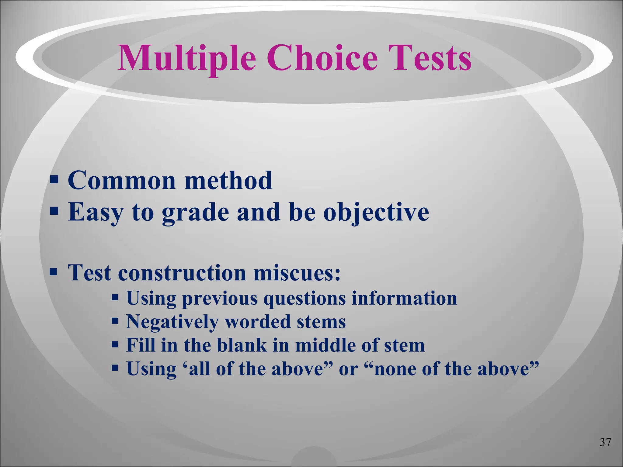 Multiple Choice Tests Common method Easy to grade and be objective Test construction miscues: Using previous questions information Negatively worded stems Fill in the blank in middle of stem Using ‘all of the above” or “none of the above” 