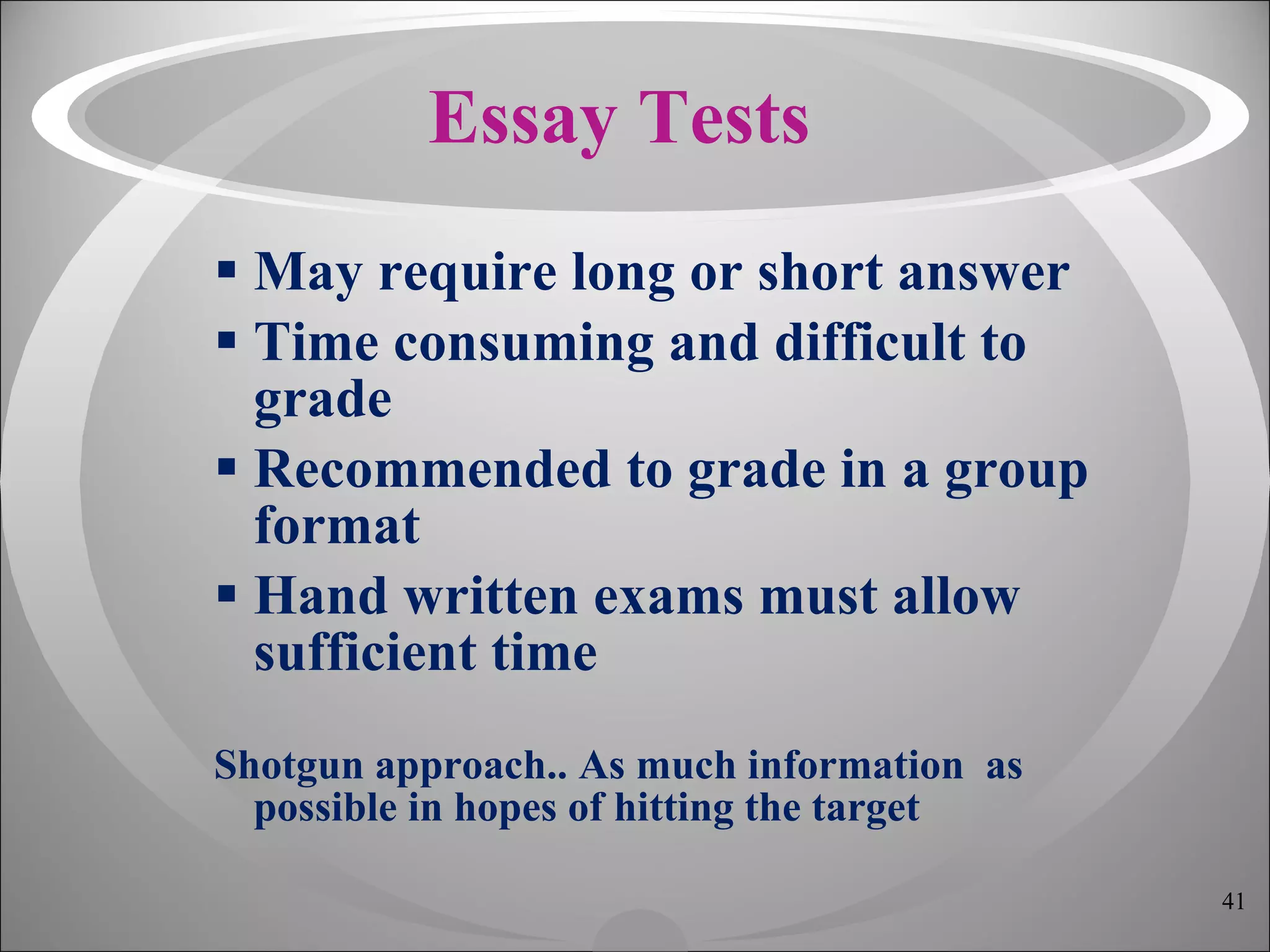 Essay Tests May require long or short answer Time consuming and difficult to grade Recommended to grade in a group format Hand written exams must allow sufficient time Shotgun approach.. As much information  as possible in hopes of hitting the target 