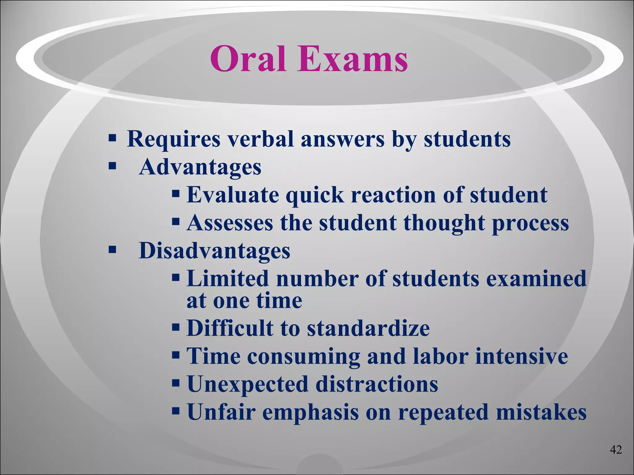 Oral Exams Requires verbal answers by students Advantages Evaluate quick reaction of student Assesses the student thought process Disadvantages Limited number of students examined at one time Difficult to standardize Time consuming and labor intensive Unexpected distractions Unfair emphasis on repeated mistakes 