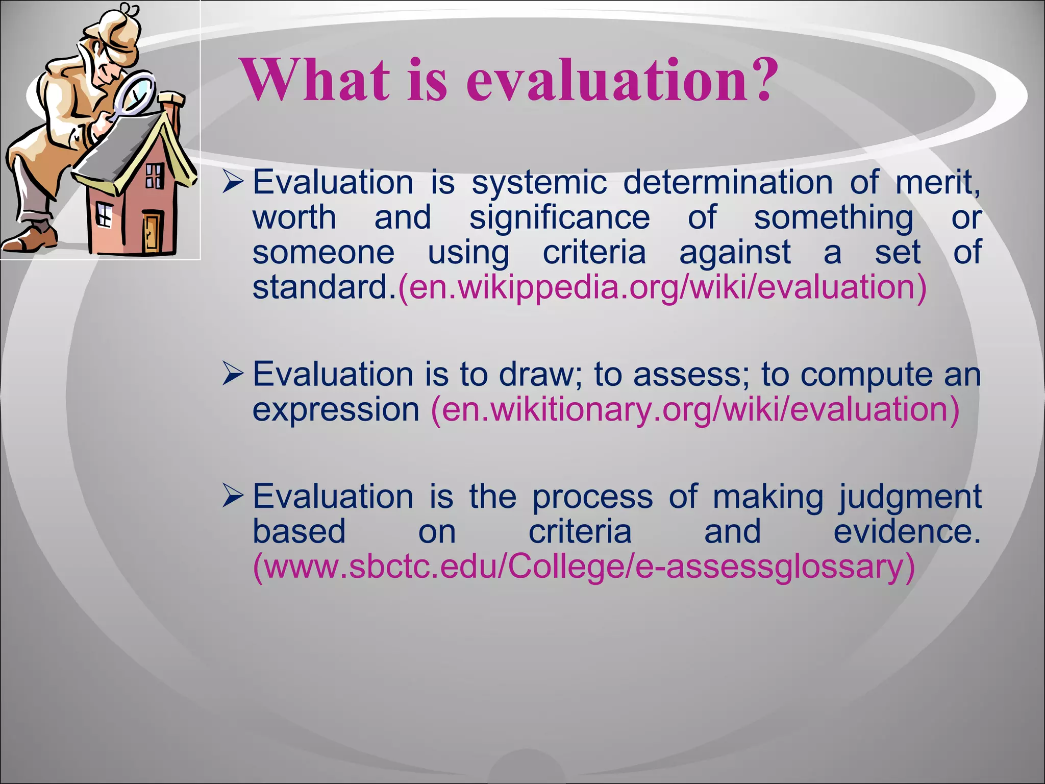 What is evaluation? Evaluation is systemic determination of merit, worth and significance of something or someone using criteria against a set of standard. (en.wikippedia.org/wiki/evaluation) Evaluation is to draw; to assess; to compute an expression  (en.wikitionary.org/wiki/evaluation) Evaluation is the process of making judgment based on criteria and evidence. (www.sbctc.edu/College/e-assessglossary) 