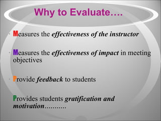 Why to Evaluate…. M easures the  effectiveness of the instructor M easures the  effectiveness of impact  in meeting objectives P rovide  feedback  to students P rovides students  gratification and motivation ........... 