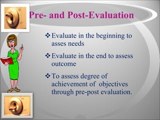 Pre- and Post-Evaluation Evaluate in the beginning to asses needs Evaluate in the end to assess outcome To assess degree of achievement of  objectives through pre-post evaluation.  
