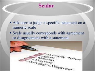 Scalar Ask user to judge a specific statement on a numeric scale Scale usually corresponds with agreement or disagreement with a statement 