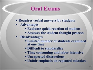 Oral Exams Requires verbal answers by students Advantages Evaluate quick reaction of student Assesses the student thought process Disadvantages Limited number of students examined at one time Difficult to standardize Time consuming and labor intensive Unexpected distractions Unfair emphasis on repeated mistakes 