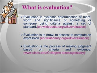 What is evaluation? Evaluation is systemic determination of merit, worth and significance of something or someone using criteria against a set of standard. (en.wikippedia.org/wiki/evaluation) Evaluation is to draw; to assess; to compute an expression  (en.wikitionary.org/wiki/evaluation) Evaluation is the process of making judgment based on criteria and evidence. (www.sbctc.edu/College/e-assessglossary) 