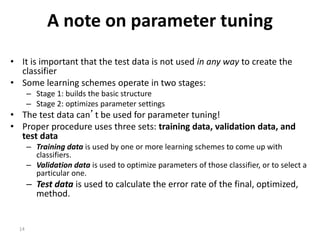 14
A note on parameter tuning
• It is important that the test data is not used in any way to create the
classifier
• Some learning schemes operate in two stages:
– Stage 1: builds the basic structure
– Stage 2: optimizes parameter settings
• The test data can’t be used for parameter tuning!
• Proper procedure uses three sets: training data, validation data, and
test data
– Training data is used by one or more learning schemes to come up with
classifiers.
– Validation data is used to optimize parameters of those classifier, or to select a
particular one.
– Test data is used to calculate the error rate of the final, optimized,
method.
 