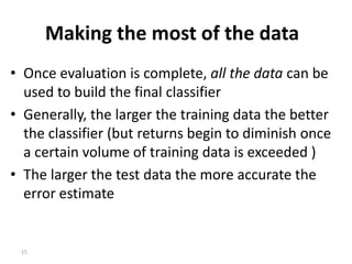 15
Making the most of the data
• Once evaluation is complete, all the data can be
used to build the final classifier
• Generally, the larger the training data the better
the classifier (but returns begin to diminish once
a certain volume of training data is exceeded )
• The larger the test data the more accurate the
error estimate
 