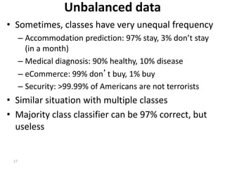 17
Unbalanced data
• Sometimes, classes have very unequal frequency
– Accommodation prediction: 97% stay, 3% don’t stay
(in a month)
– Medical diagnosis: 90% healthy, 10% disease
– eCommerce: 99% don’t buy, 1% buy
– Security: >99.99% of Americans are not terrorists
• Similar situation with multiple classes
• Majority class classifier can be 97% correct, but
useless
 