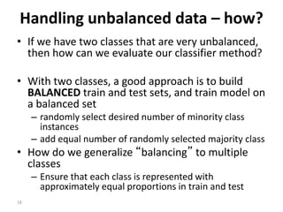 18
Handling unbalanced data – how?
• If we have two classes that are very unbalanced,
then how can we evaluate our classifier method?
• With two classes, a good approach is to build
BALANCED train and test sets, and train model on
a balanced set
– randomly select desired number of minority class
instances
– add equal number of randomly selected majority class
• How do we generalize “balancing” to multiple
classes
– Ensure that each class is represented with
approximately equal proportions in train and test
 