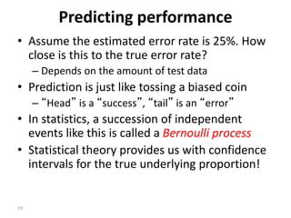 19
Predicting performance
• Assume the estimated error rate is 25%. How
close is this to the true error rate?
– Depends on the amount of test data
• Prediction is just like tossing a biased coin
– “Head” is a “success”, “tail” is an “error”
• In statistics, a succession of independent
events like this is called a Bernoulli process
• Statistical theory provides us with confidence
intervals for the true underlying proportion!
 