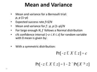 21
Mean and Variance
• Mean and variance for a Bernoulli trial:
p, p (1–p)
• Expected success rate f=S/N
• Mean and variance for f : p, p (1–p)/N
• For large enough N, f follows a Normal distribution
• c% confidence interval [–z  X  z] for random variable
with 0 mean is given by:
• With a symmetric distribution:
czXz =££- ]Pr[
]Pr[21]Pr[ zXzXz ³´-=££-
 