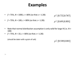 24
Examples
• f = 75%, N = 1000, c = 80% (so that z = 1.28):
• f = 75%, N = 100, c = 80% (so that z = 1.28):
• Note that normal distribution assumption is only valid for large N (i.e. N >
100)
• f = 75%, N = 10, c = 80% (so that z = 1.28):
(should be taken with a grain of salt)
]767.0,732.0[Îp
]801.0,691.0[Îp
]881.0,549.0[Îp
 