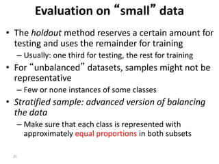 25
Evaluation on “small” data
• The holdout method reserves a certain amount for
testing and uses the remainder for training
– Usually: one third for testing, the rest for training
• For “unbalanced” datasets, samples might not be
representative
– Few or none instances of some classes
• Stratified sample: advanced version of balancing
the data
– Make sure that each class is represented with
approximately equal proportions in both subsets
 
