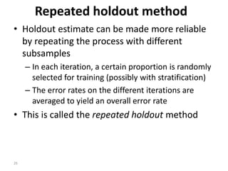 26
Repeated holdout method
• Holdout estimate can be made more reliable
by repeating the process with different
subsamples
– In each iteration, a certain proportion is randomly
selected for training (possibly with stratification)
– The error rates on the different iterations are
averaged to yield an overall error rate
• This is called the repeated holdout method
 