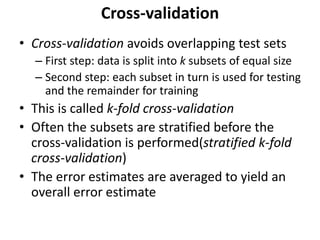 Cross-validation
• Cross-validation avoids overlapping test sets
– First step: data is split into k subsets of equal size
– Second step: each subset in turn is used for testing
and the remainder for training
• This is called k-fold cross-validation
• Often the subsets are stratified before the
cross-validation is performed(stratified k-fold
cross-validation)
• The error estimates are averaged to yield an
overall error estimate
 