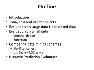 • Introduction
• Train, Test and Validation sets
• Evaluation on Large data Unbalanced data
• Evaluation on Small data
– Cross validation
– Bootstrap
• Comparing data mining schemes
– Significance test
– Lift Chart / ROC curve
• Numeric Prediction Evaluation
Outline
 