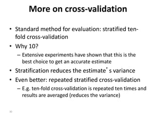 30
More on cross-validation
• Standard method for evaluation: stratified ten-
fold cross-validation
• Why 10?
– Extensive experiments have shown that this is the
best choice to get an accurate estimate
• Stratification reduces the estimate’s variance
• Even better: repeated stratified cross-validation
– E.g. ten-fold cross-validation is repeated ten times and
results are averaged (reduces the variance)
 