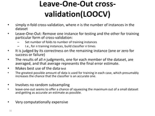 31
Leave-One-Out cross-
validation(LOOCV)
• simply n-fold cross-validation, where n is the number of instances in the
dataset
• Leave-One-Out: Remove one instance for testing and the other for training
particular form of cross-validation:
– Set number of folds to number of training instances
– I.e., for n training instances, build classifier n times
• It is judged by its correctness on the remaining instance (one or zero for
success or failure)
• The results of all n judgments, one for each member of the dataset, are
averaged, and that average represents the final error estimate.
• Makes best use of the data test
• The greatest possible amount of data is used for training in each case, which presumably
increases the chance that the classifier is an accurate one.
• Involves no random subsampling
• leave-one-out seems to offer a chance of squeezing the maximum out of a small dataset
and getting as accurate an estimate as possible.
• Very computationally expensive
 