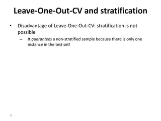 32
Leave-One-Out-CV and stratification
• Disadvantage of Leave-One-Out-CV: stratification is not
possible
– It guarantees a non-stratified sample because there is only one
instance in the test set!
 