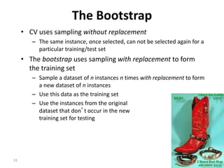 33
The Bootstrap
• CV uses sampling without replacement
– The same instance, once selected, can not be selected again for a
particular training/test set
• The bootstrap uses sampling with replacement to form
the training set
– Sample a dataset of n instances n times with replacement to form
a new dataset of n instances
– Use this data as the training set
– Use the instances from the original
dataset that don’t occur in the new
training set for testing
 