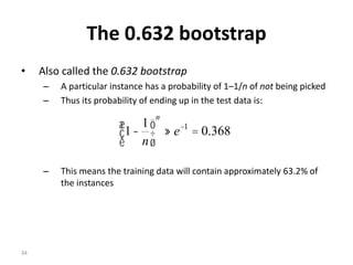 34
The 0.632 bootstrap
• Also called the 0.632 bootstrap
– A particular instance has a probability of 1–1/n of not being picked
– Thus its probability of ending up in the test data is:
– This means the training data will contain approximately 63.2% of
the instances
368.0
1
1 1
=»÷
ø
ö
ç
è
æ
- -
e
n
n
 