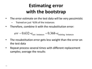 35
Estimating error
with the bootstrap
• The error estimate on the test data will be very pessimistic
– Trained on just ~63% of the instances
• Therefore, combine it with the resubstitution error:
• The resubstitution error gets less weight than the error on
the test data
• Repeat process several times with different replacement
samples; average the results
instancestraininginstancestest 368.0632.0 eeerr ×+×=
 