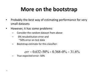 36
More on the bootstrap
• Probably the best way of estimating performance for very
small datasets
• However, it has some problems
– Consider the random dataset from above
– 0% resubstitution error and
~50% error on test data
– Bootstrap estimate for this classifier:
– True expected error: 50%
%6.31%0368.0%50632.0 =×+×=err
 