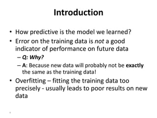 4
Introduction
• How predictive is the model we learned?
• Error on the training data is not a good
indicator of performance on future data
– Q: Why?
– A: Because new data will probably not be exactly
the same as the training data!
• Overfitting – fitting the training data too
precisely - usually leads to poor results on new
data
 