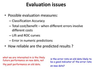 6
Evaluation issues
• Possible evaluation measures:
– Classification Accuracy
– Total cost/benefit – when different errors involve
different costs
– Lift and ROC curves
– Error in numeric predictions
• How reliable are the predicted results ?
what we are interested in is the likely
future performance on new data, not
the past performance on old data.
is the error rate on old data likely to
be a good indicator of the error rate
on new data?
 