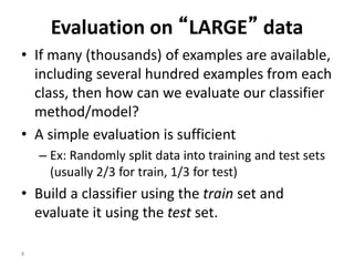 8
Evaluation on “LARGE” data
• If many (thousands) of examples are available,
including several hundred examples from each
class, then how can we evaluate our classifier
method/model?
• A simple evaluation is sufficient
– Ex: Randomly split data into training and test sets
(usually 2/3 for train, 1/3 for test)
• Build a classifier using the train set and
evaluate it using the test set.
 