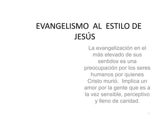 EVANGELISMO AL ESTILO DE
         JESÚS
            La evangelización en el
              más elevado de sus
                sentidos es una
          preocupación por los seres
             humanos por quienes
           Cristo murió. Implica un
          amor por la gente que es a
          la vez sensible, perceptivo
              y lleno de caridad.

                                    1
 