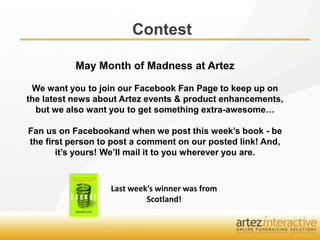 Contest

           May Month of Madness at Artez

 We want you to join our Facebook Fan Page to keep up on
the latest news about Artez events & product enhancements,
  but we also want you to get something extra-awesome…

Fan us on Facebookand when we post this week’s book - be
the first person to post a comment on our posted link! And,
       it’s yours! We’ll mail it to you wherever you are.



                   Last week’s winner was from
                            Scotland!
 