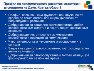 Профил на психомоторното развитие,  характерен за  синдрома на Даун. Кратък обзор 1 Профил, насочващ към трудности при обучение от средна до тежка степен при широк диапазон от индивидуални различия Добри навици за социално взаимодействие, добри способности към емпатия и   позитивно отношение към ок олните Добро поведение, отнесено към умствените способности и навиците за комуникация   Чувствителност към неуспехите и емоционалните сигнали Задръжка в двигателното развитие, което отрицателно влияе на ученето Добри навици за самообслужване и битови навици, (за формирането им се изисква време) Saturday, June 6, 2009 Copyright © 2008 Down Syndrome Education International. All Rights Reserved. 