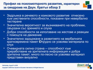 Профил на психомоторното развитие,  характерен за  синдрома на Даун. Кратък обзор 2 Задръжка в речевото и езиковото развитие  отнесено към умствените способности, показани при невербално тестиране Значителна вероятност за възникването на проблеми, свързани със зрението и слуха Добри способности за използване на жестове и реакции с помощта на движение Значително задържане в развитието на вербалната кратковремена памет  –  трудно се усвоява материала по слух Очевидната силна страна – способност към преработване на зрителната информация   и добра зрителна памет; много по-лесно се усвоява материал представен визуално Saturday, June 6, 2009 Copyright © 2008 Down Syndrome Education International. All Rights Reserved. 