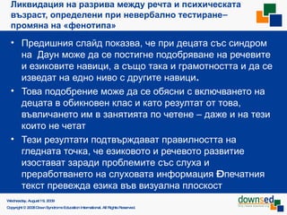 Ликвидация на разрива между речта и психическата възраст,  определени при невербално тестиране –  промяна на «фенотипа» Предишния слайд показва, че при децата със синдром на  Даун  може да се постигне подобряване на речевите и езиковите навици , а също така и грамотността и да се изведат на едно ниво с другите навици . Това подобрение може да се обясни с включването на децата в обикновен клас и като резултат от това, въвличането им в занятията по четене – даже и на тези които не четат Тези резултати подтвърждават правилността на гледната точка, че езиковото и речевото развитие изостават заради проблемите със слуха и преработването на слуховата информация  –  печатния текст превежда езика във визуална плоскост Saturday, June 6, 2009 Copyright © 2008 Down Syndrome Education International. All Rights Reserved. 