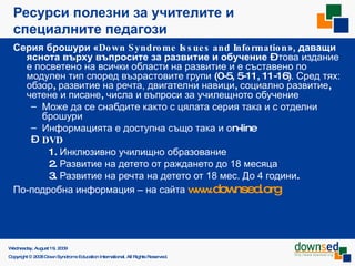 Ресурси полезни за учителите и специалните педагози Серия брошури « Down Syndrome Issues and Information »,  даващи яснота върху въпросите за развитие и обучение  –  това издание е посветено на всички области на развитие и е съставено по модулен тип според възрастовите групи  (0-5, 5-11, 11-16) . Сред тях: обзор ,  развитие на речта,   двигателни навици ,  социално развитие ,  четене и писане ,  числа   и въпроси за училещното обучение Може да се снабдите както с цялата серия така и с отделни брошури Информацията е доступна също така и  o n-line  DVD   1.  Инклюзивно училищно образование   2.  Развитие на детето от раждането до 18 месяца   3.  Развитие на речта на детето от 18 мес. До 4 години .  По-подробна информация – на сайта   www .downsed.org   Saturday, June 6, 2009 Copyright © 2008 Down Syndrome Education International. All Rights Reserved. 