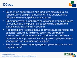 Обзор За да бъде работата на специалиста ефективна, тя трябва да се базира на познанията за специалните образователни потребности на детето Ефективността на работата се обуславя от признанието на социалната природа на процесите на развитие и усвояването на знания и умения Провеждането на развиващи и обучаващи програми, при разработването на които са взети под внимание конкретните образователни потребности на детето и са реализирани в условията на инклузивно предучилищно заведение, ще има най-голям ефект Кои научни данни подтвърждават правилността на тази гледна точка?  Saturday, June 6, 2009 Copyright © 2008 Down Syndrome Education International. All Rights Reserved. 