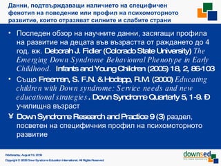 Данни, подтвърждаващи наличието на специфичен фенотип на поведение или профил на психомоторното развитие, които отразяват силните и слабите страни Последен обзор на научните данни, засягащи профила на развитие на децата във възрастта от раждането до 4 год. вж.  Deborah J. Fidler (Colorado State University)  The Emerging Down Syndrome Behavioural Phenotype in Early Childhood.  Infants and Young Children (2005) 18, 2, 86-103 Също  Freeman, S. F.N. & Hodapp, R.M. (2000)  Educating children with Down syndrome: Service needs and new educational strategies . Down Syndrome Quarterly 5, 1-9. –  училищна възраст Down Syndrome Research and Practice 9 (3)  раздел, посветен на специфичния профил на психомоторното развитие Saturday, June 6, 2009 Copyright © 2008 Down Syndrome Education International. All Rights Reserved. 
