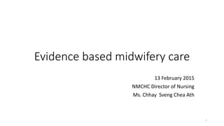 Evidence based midwifery care
13 February 2015
NMCHC Director of Nursing
Ms. Chhay Sveng Chea Ath
1
 
