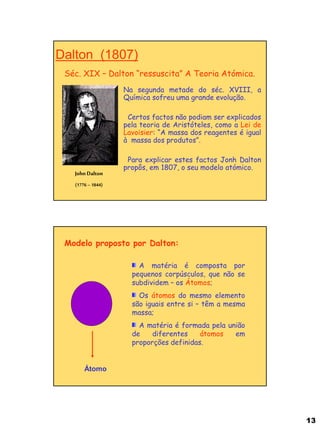 13 
Dalton (1807) 
Séc. XIX – Dalton “ressuscita” A Teoria Atómica. 
John Dalton (1776 – 1844) 
Na segunda metade do séc. XVIII, a Química sofreu uma grande evolução. 
Certos factos não podiam ser explicados pela teoria de Aristóteles, como a Lei de Lavoisier: “A massa dos reagentes é igual à massa dos produtos”. 
Para explicar estes factos Jonh Dalton propôs, em 1807, o seu modelo atómico. 
Átomo 
Modelo proposto por Dalton: A matéria é composta por pequenos corpúsculos, que não se subdividem – os Átomos; Os átomos do mesmo elemento são iguais entre si – têm a mesma massa; A matéria é formada pela união de diferentes átomos em proporções definidas.  