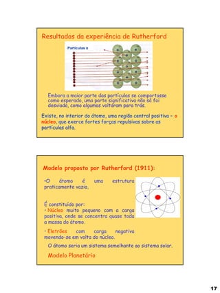 17 
Embora a maior parte das partículas se comportasse como esperado, uma parte significativa não só foi desviada, como algumas voltaram para trás. 
Resultados da experiência de Rutherford 
Partículas α 
Existe, no interior do átomo, uma região central positiva – o núcleo, que exerce fortes forças repulsivas sobre as partículas alfa. 
Modelo proposto por Rutherford (1911): 
•O átomo é uma estrutura praticamente vazia, É constituído por: 
• Núcleo muito pequeno com a carga positiva, onde se concentra quase toda a massa do átomo. 
• Eletrões com carga negativa movendo-se em volta do núcleo. 
O átomo seria um sistema semelhante ao sistema solar. Modelo Planetário  